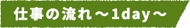 仕事の流れ~1day~